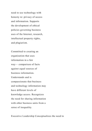 need to use technology with
honesty re: privacy of access
and information. Supports
the development of ethical
policies governing business
uses of the Internet, research,
intellectual property rights,
and plagiarism.
Committed to creating an
organization that uses
information in a fair
way— comparison of facts
against equal sources of
business information.
Understands and is
compassionate that business
and technology information may
have different levels of
knowledge access. Recognizes
the need for sharing information
with other business units from a
sense of inequality.
Executive Leadership Conceptualizes the need to
 
