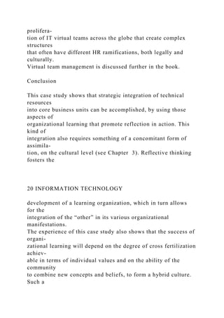 prolifera-
tion of IT virtual teams across the globe that create complex
structures
that often have different HR ramifications, both legally and
culturally.
Virtual team management is discussed further in the book.
Conclusion
This case study shows that strategic integration of technical
resources
into core business units can be accomplished, by using those
aspects of
organizational learning that promote reflection in action. This
kind of
integration also requires something of a concomitant form of
assimila-
tion, on the cultural level (see Chapter 3). Reflective thinking
fosters the
20 INFORMATION TECHNOLOGY
development of a learning organization, which in turn allows
for the
integration of the “other” in its various organizational
manifestations.
The experience of this case study also shows that the success of
organi-
zational learning will depend on the degree of cross fertilization
achiev-
able in terms of individual values and on the ability of the
community
to combine new concepts and beliefs, to form a hybrid culture.
Such a
 