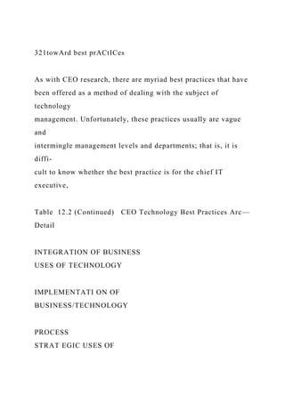 321towArd best prACtICes
As with CEO research, there are myriad best practices that have
been offered as a method of dealing with the subject of
technology
management. Unfortunately, these practices usually are vague
and
intermingle management levels and departments; that is, it is
diffi-
cult to know whether the best practice is for the chief IT
executive,
Table 12.2 (Continued) CEO Technology Best Practices Arc—
Detail
INTEGRATION OF BUSINESS
USES OF TECHNOLOGY
IMPLEMENTATI ON OF
BUSINESS/TECHNOLOGY
PROCESS
STRAT EGIC USES OF
 