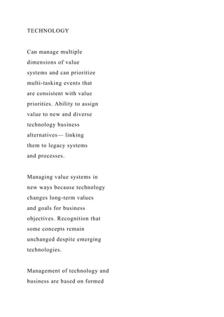 TECHNOLOGY
Can manage multiple
dimensions of value
systems and can prioritize
multi-tasking events that
are consistent with value
priorities. Ability to assign
value to new and diverse
technology business
alternatives— linking
them to legacy systems
and processes.
Managing value systems in
new ways because technology
changes long-term values
and goals for business
objectives. Recognition that
some concepts remain
unchanged despite emerging
technologies.
Management of technology and
business are based on formed
 