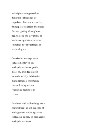 principles as opposed to
dynamic influences or
impulses. Formed executive
principles establish the basis
for navigating through or
negotiating the diversity of
business opportunities and
impulses for investment in
technologies.
Consistent management
values displayed on
multiple business goals,
mission, and dedication
to authenticity. Maintains
management consistency
in combining values
regarding technology
issues.
Business and technology are a
commitment in all aspects of
management value systems,
including agility in managing
multiple business
 
