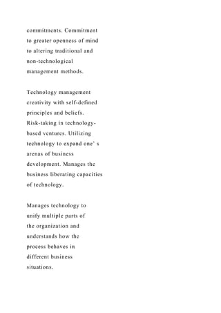 commitments. Commitment
to greater openness of mind
to altering traditional and
non-technological
management methods.
Technology management
creativity with self-defined
principles and beliefs.
Risk-taking in technology-
based ventures. Utilizing
technology to expand one’ s
arenas of business
development. Manages the
business liberating capacities
of technology.
Manages technology to
unify multiple parts of
the organization and
understands how the
process behaves in
different business
situations.
 