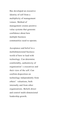 Has developed an executive
identity of self from a
multiplicity of management
venues. Method of
management creates positive
value systems that generate
confidence about how
multiple business
communities need to operate.
Acceptance and belief in a
multidimensional business
world of how to lead with
technology. Can determine
comfortably, authenticity of
organization’ s executives and
their view of the self. Can
confirm disposition on
technology independently from
others’ valuations, both
internally and from other
organizations. Beliefs direct
and control multi-dimensional
leadership growth.
 