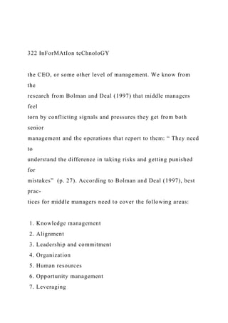 322 InForMAtIon teChnoloGY
the CEO, or some other level of management. We know from
the
research from Bolman and Deal (1997) that middle managers
feel
torn by conflicting signals and pressures they get from both
senior
management and the operations that report to them: “ They need
to
understand the difference in taking risks and getting punished
for
mistakes” (p. 27). According to Bolman and Deal (1997), best
prac-
tices for middle managers need to cover the following areas:
1. Knowledge management
2. Alignment
3. Leadership and commitment
4. Organization
5. Human resources
6. Opportunity management
7. Leveraging
 