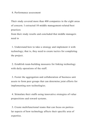 8. Performance assessment
Their study covered more than 400 companies in the eight areas
of concern. I extracted 10 middle management-related best
practices
from their study results and concluded that middle managers
need to
1. Understand how to take a strategy and implement it with
technology; that is, they need to create tactics for completing
the project.
2. Establish team-building measures for linking technology
with daily operations of the staff.
3. Foster the aggregation and collaboration of business unit
assets to form peer groups that can determine joint efforts for
implementing new technologies.
4. Stimulate their staffs using innovative strategies of value
propositions and reward systems.
5. Create multifunctional teams that can focus on particu-
lar aspects of how technology affects their specific area of
expertise.
 