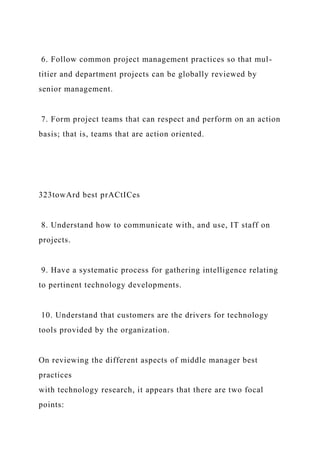 6. Follow common project management practices so that mul-
titier and department projects can be globally reviewed by
senior management.
7. Form project teams that can respect and perform on an action
basis; that is, teams that are action oriented.
323towArd best prACtICes
8. Understand how to communicate with, and use, IT staff on
projects.
9. Have a systematic process for gathering intelligence relating
to pertinent technology developments.
10. Understand that customers are the drivers for technology
tools provided by the organization.
On reviewing the different aspects of middle manager best
practices
with technology research, it appears that there are two focal
points:
 