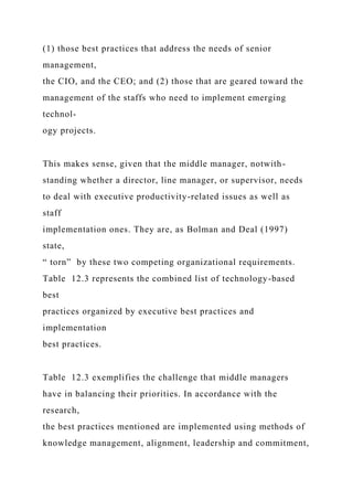 (1) those best practices that address the needs of senior
management,
the CIO, and the CEO; and (2) those that are geared toward the
management of the staffs who need to implement emerging
technol-
ogy projects.
This makes sense, given that the middle manager, notwith-
standing whether a director, line manager, or supervisor, needs
to deal with executive productivity-related issues as well as
staff
implementation ones. They are, as Bolman and Deal (1997)
state,
“ torn” by these two competing organizational requirements.
Table 12.3 represents the combined list of technology-based
best
practices organized by executive best practices and
implementation
best practices.
Table 12.3 exemplifies the challenge that middle managers
have in balancing their priorities. In accordance with the
research,
the best practices mentioned are implemented using methods of
knowledge management, alignment, leadership and commitment,
 