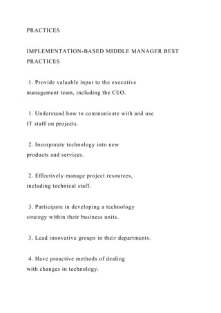 PRACTICES
IMPLEMENTATION-BASED MIDDLE MANAGER BEST
PRACTICES
1. Provide valuable input to the executive
management team, including the CEO.
1. Understand how to communicate with and use
IT staff on projects.
2. Incorporate technology into new
products and services.
2. Effectively manage project resources,
including technical staff.
3. Participate in developing a technology
strategy within their business units.
3. Lead innovative groups in their departments.
4. Have proactive methods of dealing
with changes in technology.
 
