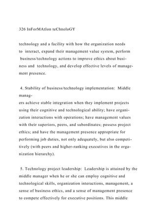 326 InForMAtIon teChnoloGY
technology and a facility with how the organization needs
to interact, expand their management value system, perform
business/technology actions to improve ethics about busi-
ness and technology, and develop effective levels of manage-
ment presence.
4. Stability of business/technology implementation: Middle
manag-
ers achieve stable integration when they implement projects
using their cognitive and technological ability; have organi-
zation interactions with operations; have management values
with their superiors, peers, and subordinates; possess project
ethics; and have the management presence appropriate for
performing job duties, not only adequately, but also competi-
tively (with peers and higher-ranking executives in the orga-
nization hierarchy).
5. Technology project leadership: Leadership is attained by the
middle manager when he or she can employ cognitive and
technological skills, organization interactions, management, a
sense of business ethics, and a sense of management presence
to compete effectively for executive positions. This middle
 