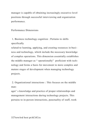 manager is capable of obtaining increasingly executive-level
positions through successful interviewing and organization
performance.
Performance Dimensions
1. Business technology cognition : Pertains to skills
specifically
related to learning, applying, and creating resources in busi-
ness and technology, which include the necessary knowledge
of complex operations. This dimension essentially establishes
the middle manager as “ operationally” proficient with tech-
nology and forms a basis for movement to more complex and
mature stages of development when managing technology
projects.
2. Organizational interactions : This focuses on the middle
man-
ager’ s knowledge and practice of proper relationships and
management interactions during technology projects. This
pertains to in-person interactions, punctuality of staff, work
327towArd best prACtICes
 