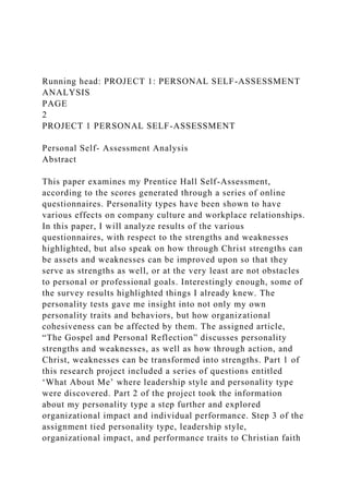 Running head: PROJECT 1: PERSONAL SELF-ASSESSMENT
ANALYSIS
PAGE
2
PROJECT 1 PERSONAL SELF-ASSESSMENT
Personal Self- Assessment Analysis
Abstract
This paper examines my Prentice Hall Self-Assessment,
according to the scores generated through a series of online
questionnaires. Personality types have been shown to have
various effects on company culture and workplace relationships.
In this paper, I will analyze results of the various
questionnaires, with respect to the strengths and weaknesses
highlighted, but also speak on how through Christ strengths can
be assets and weaknesses can be improved upon so that they
serve as strengths as well, or at the very least are not obstacles
to personal or professional goals. Interestingly enough, some of
the survey results highlighted things I already knew. The
personality tests gave me insight into not only my own
personality traits and behaviors, but how organizational
cohesiveness can be affected by them. The assigned article,
“The Gospel and Personal Reflection” discusses personality
strengths and weaknesses, as well as how through action, and
Christ, weaknesses can be transformed into strengths. Part 1 of
this research project included a series of questions entitled
‘What About Me’ where leadership style and personality type
were discovered. Part 2 of the project took the information
about my personality type a step further and explored
organizational impact and individual performance. Step 3 of the
assignment tied personality type, leadership style,
organizational impact, and performance traits to Christian faith
 