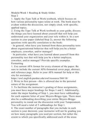 Module/Week 1 Reading & Study folder.
Step 2
1. Apply the Type Talk at Work textbook, which focuses on
how various personality types relate at work. The book must be
evident within the discussion, not simply cited, with specific,
applied topics.
2. Using the Type Talk at Work textbook as your guide, discuss
the things you have learned about yourself that will help you
understand your organization and your role within it. In a new
section in your paper (labeled Step 2), answer the following
questions with specific correlation to the book:
· In general, what have you learned from these personality tests
about organizational behavior that will help you be a better
employee, coworker, and/or manager?
· In particular, what have you learned about yourself from this
personality test that will help you be a better employee,
coworker, and/or manager? Provide specific examples.
Formatting
1. Use current APA format for every element of the paper. Be
sure to include the current APA-formatted cover page, abstract,
and reference page. Refer to your APA manual for help or this
site for assistance:
https://owl.english.purdue.edu/owl/resource/560/18/
2. Write in first person—this is allowed due to the personal
nature of the assignment.
3. To facilitate the instructor’s grading of these assignments,
you must have major headings for Steps 1 and 2. Additionally,
under the major heading of Step 1, you must have subheadings
for each separate letter of your Meyers-Briggs type. There must
also be a subheading describing your entire Meyers-Briggs
personality to round out the discussion with your Temperament.
You will need a total of 5 subheadings for Step 1.
4. The exact number of paragraphs that you include in each
section is your decision; your instructor will not be grading you
on how many paragraphs you used per section, but rather the
extent to which you specifically addressed each of the areas
 