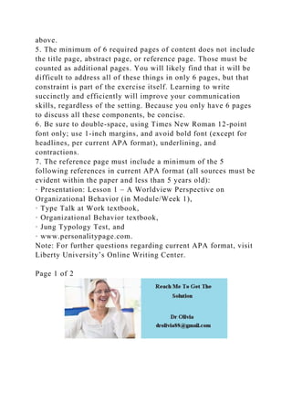 above.
5. The minimum of 6 required pages of content does not include
the title page, abstract page, or reference page. Those must be
counted as additional pages. You will likely find that it will be
difficult to address all of these things in only 6 pages, but that
constraint is part of the exercise itself. Learning to write
succinctly and efficiently will improve your communication
skills, regardless of the setting. Because you only have 6 pages
to discuss all these components, be concise.
6. Be sure to double-space, using Times New Roman 12-point
font only; use 1-inch margins, and avoid bold font (except for
headlines, per current APA format), underlining, and
contractions.
7. The reference page must include a minimum of the 5
following references in current APA format (all sources must be
evident within the paper and less than 5 years old):
· Presentation: Lesson 1 – A Worldview Perspective on
Organizational Behavior (in Module/Week 1),
· Type Talk at Work textbook,
· Organizational Behavior textbook,
· Jung Typology Test, and
· www.personalitypage.com.
Note: For further questions regarding current APA format, visit
Liberty University’s Online Writing Center.
Page 1 of 2
 