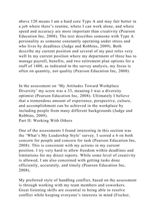 above 120 means I am a hard core Type A and may fair better in
a job where there’s routine, where I can work alone, and where
speed and accuracy are more important than creativity (Pearson
Education Inc, 2008). The text describes someone with Type A
personality as someone constantly operating under stress and
who lives by deadlines (Judge and Robbins, 2009). Both
describe my current position and several of my past roles very
well In my current position where my department of three has to
manage payroll, benefits, and two retirement plan options for a
staff of 1400, as indicated in the survey analysis, my focus is
often on quantity, not quality (Pearson Education Inc, 2008).
In the assessment on ‘My Attitudes Toward Workplace
Diversity’ my score was a 33, meaning I was a diversity
optimist (Pearson Education Inc, 2008). Ultimately I believe
that a tremendous amount of experience, perspective, culture,
and accomplishment can be achieved in the workplace by
including people from many different backgrounds (Judge and
Robbins, 2009).
Part II: Working With Others
One of the assessments I found interesting in this section was
the ‘What’s My Leadership Style’ survey. I scored a 6 on both
concern for people and concern for task (Pearson Education Inc,
2008). This is consistent with my actions in my current
position. I try very hard to allow freedom within deadlines and
limitations for my direct reports. While some level of creativity
is allowed, I am also concerned with getting tasks done
efficiently, accurately, and timely (Pearson Education Inc,
2008).
My preferred style of handling conflict, based on the assessment
is through working with my team members and coworkers.
Great listening skills are essential to being able to resolve
conflict while keeping everyone’s interests in mind (Fischer,
 