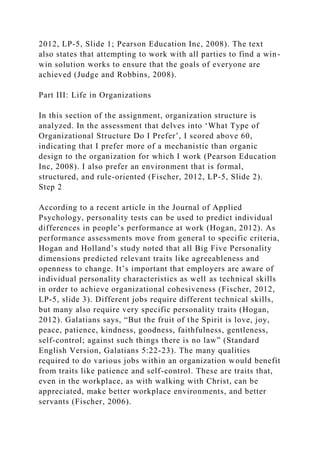 2012, LP-5, Slide 1; Pearson Education Inc, 2008). The text
also states that attempting to work with all parties to find a win-
win solution works to ensure that the goals of everyone are
achieved (Judge and Robbins, 2008).
Part III: Life in Organizations
In this section of the assignment, organization structure is
analyzed. In the assessment that delves into ‘What Type of
Organizational Structure Do I Prefer’, I scored above 60,
indicating that I prefer more of a mechanistic than organic
design to the organization for which I work (Pearson Education
Inc, 2008). I also prefer an environment that is formal,
structured, and rule-oriented (Fischer, 2012, LP-5, Slide 2).
Step 2
According to a recent article in the Journal of Applied
Psychology, personality tests can be used to predict individual
differences in people’s performance at work (Hogan, 2012). As
performance assessments move from general to specific criteria,
Hogan and Holland’s study noted that all Big Five Personality
dimensions predicted relevant traits like agreeableness and
openness to change. It’s important that employers are aware of
individual personality characteristics as well as technical skills
in order to achieve organizational cohesiveness (Fischer, 2012,
LP-5, slide 3). Different jobs require different technical skills,
but many also require very specific personality traits (Hogan,
2012). Galatians says, “But the fruit of the Spirit is love, joy,
peace, patience, kindness, goodness, faithfulness, gentleness,
self-control; against such things there is no law” (Standard
English Version, Galatians 5:22-23). The many qualities
required to do various jobs within an organization would benefit
from traits like patience and self-control. These are traits that,
even in the workplace, as with walking with Christ, can be
appreciated, make better workplace environments, and better
servants (Fischer, 2006).
 
