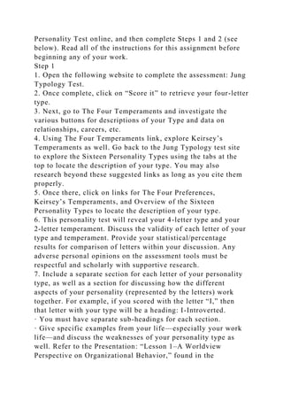 Personality Test online, and then complete Steps 1 and 2 (see
below). Read all of the instructions for this assignment before
beginning any of your work.
Step 1
1. Open the following website to complete the assessment: Jung
Typology Test.
2. Once complete, click on “Score it” to retrieve your four-letter
type.
3. Next, go to The Four Temperaments and investigate the
various buttons for descriptions of your Type and data on
relationships, careers, etc.
4. Using The Four Temperaments link, explore Keirsey’s
Temperaments as well. Go back to the Jung Typology test site
to explore the Sixteen Personality Types using the tabs at the
top to locate the description of your type. You may also
research beyond these suggested links as long as you cite them
properly.
5. Once there, click on links for The Four Preferences,
Keirsey’s Temperaments, and Overview of the Sixteen
Personality Types to locate the description of your type.
6. This personality test will reveal your 4-letter type and your
2-letter temperament. Discuss the validity of each letter of your
type and temperament. Provide your statistical/percentage
results for comparison of letters within your discussion. Any
adverse personal opinions on the assessment tools must be
respectful and scholarly with supportive research.
7. Include a separate section for each letter of your personality
type, as well as a section for discussing how the different
aspects of your personality (represented by the letters) work
together. For example, if you scored with the letter “I,” then
that letter with your type will be a heading: I-Introverted.
· You must have separate sub-headings for each section.
· Give specific examples from your life—especially your work
life—and discuss the weaknesses of your personality type as
well. Refer to the Presentation: “Lesson 1–A Worldview
Perspective on Organizational Behavior,” found in the
 