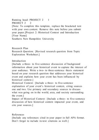 Running head: PROJECT 2 1
PROJECT 2 2
[Note: To complete this template, replace the bracketed text
with your own content. Remove this note before you submit
your paper.]Project 2: Historical Context and Introduction
[Your Name]
Southern New Hampshire University
Research Plan
Research Question: [Revised research question from Topic
Exploration Worksheet.]
Introduction
[Include a three- to five-sentence discussion of background
information about your historical event to capture the interest of
your audience. Write a two- to three-sentence thesis statement
based on your research question that addresses your historical
event and explains how your event has been influenced by
historical context.]
Historical Context: [Include a three- to five-sentence
explanation of your event’s historical context, citing sources
one and two. Use primary and secondary sources to discuss
what was going on in the world, area, and society surrounding
the event.]
Impact of Historical Context: [Include a three- to five-sentence
discussion of how historical context impacted your event, and
cite your sources.]
References
[Include any references cited in your paper in full APA format.
Don’t forget to include in-text citations as well.]
 