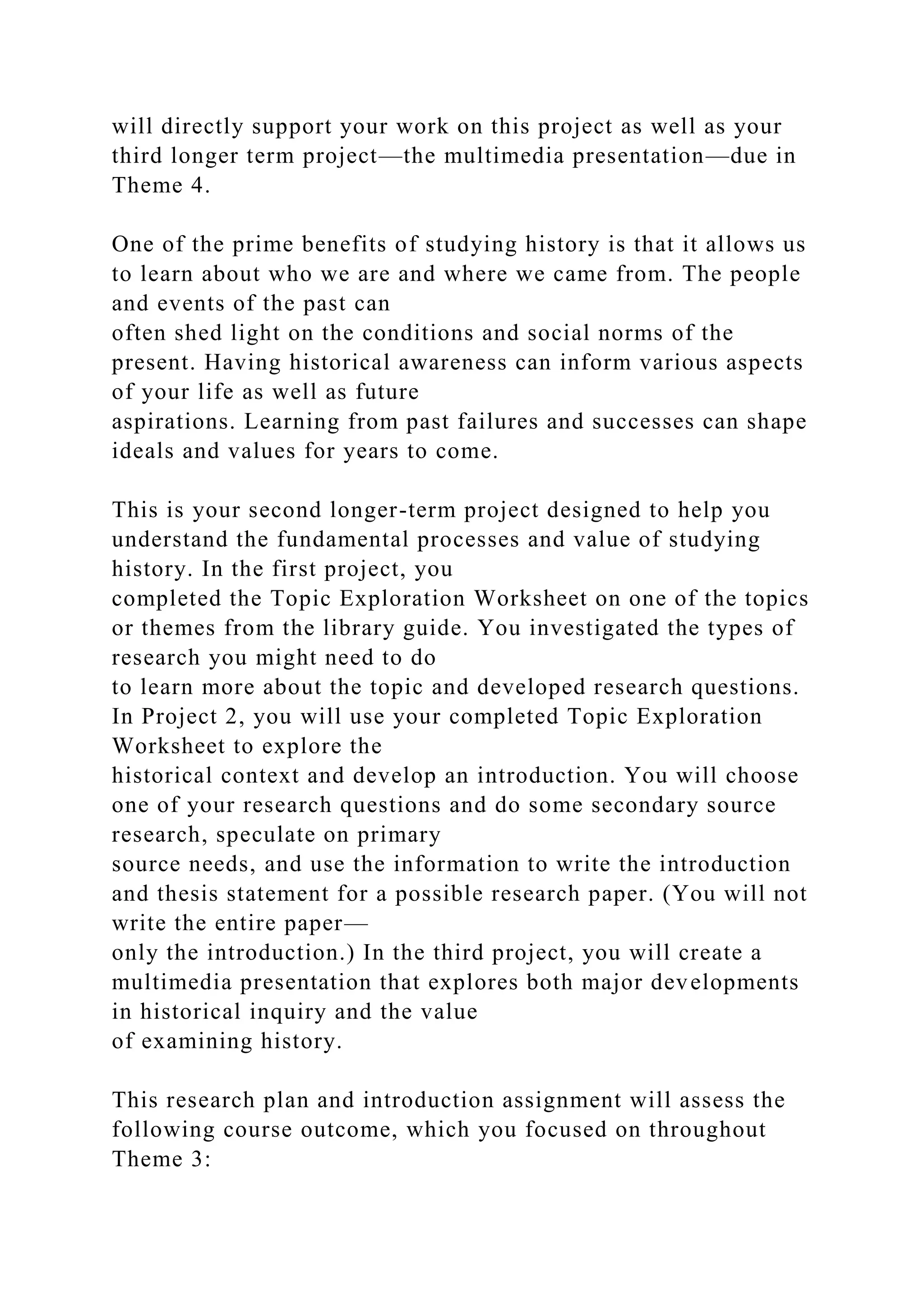 will directly support your work on this project as well as your
third longer term project—the multimedia presentation—due in
Theme 4.
One of the prime benefits of studying history is that it allows us
to learn about who we are and where we came from. The people
and events of the past can
often shed light on the conditions and social norms of the
present. Having historical awareness can inform various aspects
of your life as well as future
aspirations. Learning from past failures and successes can shape
ideals and values for years to come.
This is your second longer-term project designed to help you
understand the fundamental processes and value of studying
history. In the first project, you
completed the Topic Exploration Worksheet on one of the topics
or themes from the library guide. You investigated the types of
research you might need to do
to learn more about the topic and developed research questions.
In Project 2, you will use your completed Topic Exploration
Worksheet to explore the
historical context and develop an introduction. You will choose
one of your research questions and do some secondary source
research, speculate on primary
source needs, and use the information to write the introduction
and thesis statement for a possible research paper. (You will not
write the entire paper—
only the introduction.) In the third project, you will create a
multimedia presentation that explores both major developments
in historical inquiry and the value
of examining history.
This research plan and introduction assignment will assess the
following course outcome, which you focused on throughout
Theme 3:
 