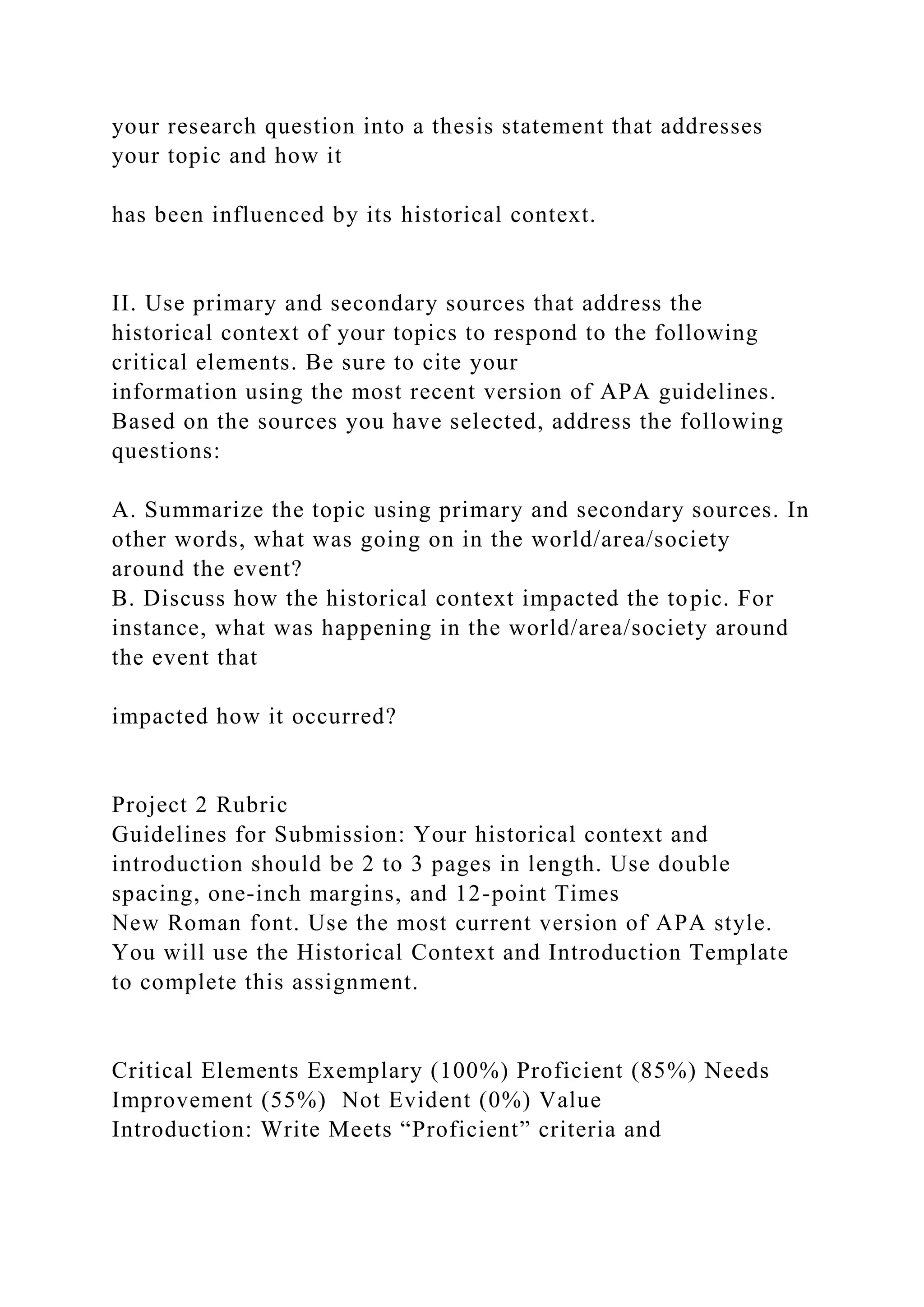 your research question into a thesis statement that addresses
your topic and how it
has been influenced by its historical context.
II. Use primary and secondary sources that address the
historical context of your topics to respond to the following
critical elements. Be sure to cite your
information using the most recent version of APA guidelines.
Based on the sources you have selected, address the following
questions:
A. Summarize the topic using primary and secondary sources. In
other words, what was going on in the world/area/society
around the event?
B. Discuss how the historical context impacted the topic. For
instance, what was happening in the world/area/society around
the event that
impacted how it occurred?
Project 2 Rubric
Guidelines for Submission: Your historical context and
introduction should be 2 to 3 pages in length. Use double
spacing, one-inch margins, and 12-point Times
New Roman font. Use the most current version of APA style.
You will use the Historical Context and Introduction Template
to complete this assignment.
Critical Elements Exemplary (100%) Proficient (85%) Needs
Improvement (55%) Not Evident (0%) Value
Introduction: Write Meets “Proficient” criteria and
 