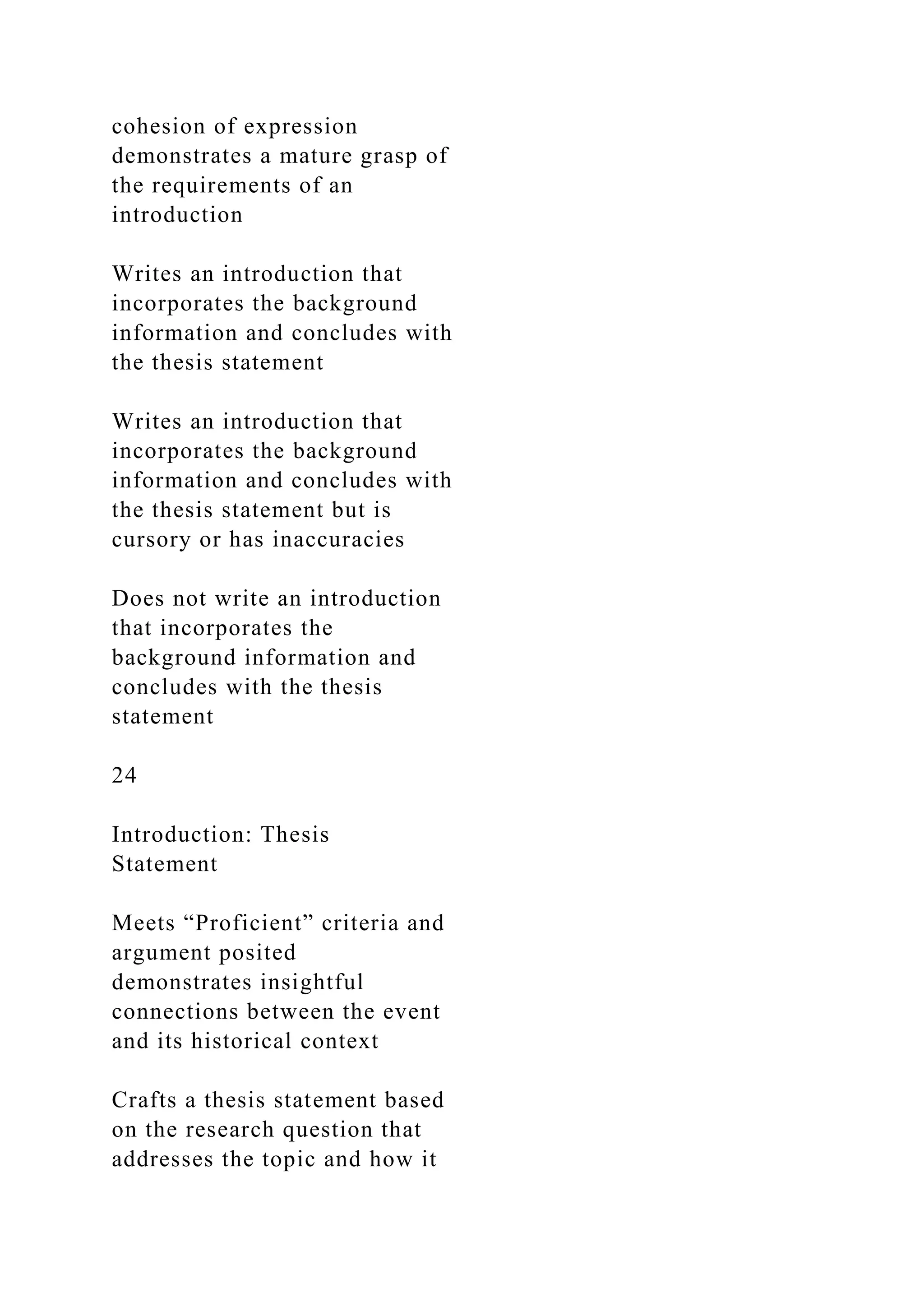 cohesion of expression
demonstrates a mature grasp of
the requirements of an
introduction
Writes an introduction that
incorporates the background
information and concludes with
the thesis statement
Writes an introduction that
incorporates the background
information and concludes with
the thesis statement but is
cursory or has inaccuracies
Does not write an introduction
that incorporates the
background information and
concludes with the thesis
statement
24
Introduction: Thesis
Statement
Meets “Proficient” criteria and
argument posited
demonstrates insightful
connections between the event
and its historical context
Crafts a thesis statement based
on the research question that
addresses the topic and how it
 