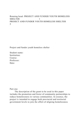 Running head: PROJECT AND FUNDER YOUTH HOMELESS
SHELTER 1
PROJECT AND FUNDER YOUTH HOMELESS SHELTER
5
Project and funder youth homeless shelter
Student name:
Institution:
Course:
Professor:
Date:
Part one
The description of the grant to be used in this paper
includes the promotion and foster of community partnerships to
reduce homelessness in various communities. In essence, the
project is intended to engage both provincial and territorial
government levels to join the effort of aligning homelessness
 