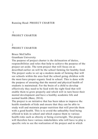 Running Head: PROJECT CHARTER
1
PROJECT CHARTER
2
PROJECT CHARTER
Bruce McClaflin
Grantham University
The purpose of project charter is the delineation of duties,
responsibilities and roles that help to achieve the purpose of the
project set aside. The term project that will focus on as
described earlier on will be the school farming for healthy food.
The project seeks to set up a modern mode of farming that will
see schools within the area feed the school going children with
the most have proper organic food in school. This is done with
the purpose of ensuring that the mental and physical health of
students is maintained. For the brain of a child to develop
effectively they need to be feed with the right food that will
enable them to grow properly and which will in turn boost their
mental development and have a healthy academic life and
normal health (Bare, 2014).
The project is an initiative that has been taken to improve the
health standards of kids and ensure that they can be able to
study well and maintain proper nutrition that will provide them
with a good health. This is to avoid the unhealthy food being
offered to kids in school and which expose them to various
health risks such as obesity or being overweight. The project
will therefore have various stakeholders who will have to play a
specific role to see the realization of the project and in which
 