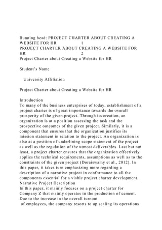Running head: PROJECT CHARTER ABOUT CREATING A
WEBSITE FOR HR 1
PROJECT CHARTER ABOUT CREATING A WEBSITE FOR
HR 2
Project Charter about Creating a Website for HR
Student’s Name
University Affiliation
Project Charter about Creating a Website for HR
Introduction
To many of the business enterprises of today, establishment of a
project charter is of great importance towards the overall
prosperity of the given project. Through its creation, an
organization is at a position assessing the task and the
prospective outcomes of the given project. Similarly, it is a
component that ensures that the organization justifies its
mission statement in relation to the project. An organization is
also at a position of underlining scope statement of the project
as well as the regulation of the utmost deliverables. Last but not
least, a project charter ensures that the organization effectively
applies the technical requirements, assumptions as well as to the
constraints of the given project (Doraiswamy et al., 2012). In
this paper, it takes turn emphasizing more regarding a
description of a narrative project in conformance to all the
components essential for a viable project charter development.
Narrative Project Description
In this paper, it mainly focuses on a project charter for
Company Z that mainly operates in the production of cement.
Due to the increase in the overall turnout
of employees, the company resorts to up scaling its operations
 