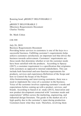 Running head: pROJECT DELIVERABLE 2
1
pROJECT DELIVERABLE 2
8Business Requirements Document
Charles Tinsley
Dr. Mark Cohen
CIS 599
July 28, 2019
Business Requirements Document
Providing better services to customers is one of the keys to a
successful business. Fulfilling customer’s requirements helps
achieve customers satisfaction; an important tool that drives the
business towards achievement. Customers’ requirements are
those needs that determine whether or not the customer needs
have been satisfied with the products. According to Spacey
(2017), a customer requirement is a specification that originates
with customers as opposed to internal stakeholders. This can
include both functional and non-function requirements for
products, services and experiences.Definition of the Scope and
how to Control the Scope of the Project
After brainstorming and interviewing customers, there was a
need to implement the voice of a customer in the business.
Voice of the customer involves capturing customer’s needs and
expectations before coming up with a product, services, and
brands. According to Saeed et al. study (2013), Innovation and
new product development connected with “customer needs and
expectations” differs across the marketing, engineering, and
industrial design literature. The goods in the market are of a
high quality due to the customer’s input during production.
Customers know what they want. Therefore, involving them
 