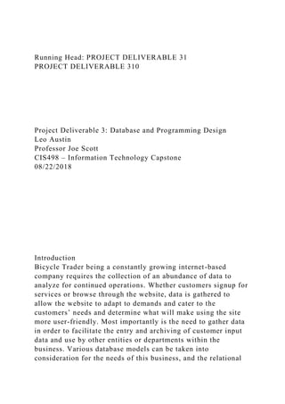 Running Head: PROJECT DELIVERABLE 31
PROJECT DELIVERABLE 310
Project Deliverable 3: Database and Programming Design
Leo Austin
Professor Joe Scott
CIS498 – Information Technology Capstone
08/22/2018
Introduction
Bicycle Trader being a constantly growing internet-based
company requires the collection of an abundance of data to
analyze for continued operations. Whether customers signup for
services or browse through the website, data is gathered to
allow the website to adapt to demands and cater to the
customers’ needs and determine what will make using the site
more user-friendly. Most importantly is the need to gather data
in order to facilitate the entry and archiving of customer input
data and use by other entities or departments within the
business. Various database models can be taken into
consideration for the needs of this business, and the relational
 