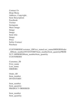 Contact Us
Drop Menu
Address, Copyright.
Item Description
Facebook
Twitter
Instagram
Main Image
Image
Image
Item title
Image
Price
Seller Contact
Purchase
CUSTOMERSCustomer_IDFirst_nameLast_nameORDERSOrder
_IDItem_numberINVENTORYItem_numberItem_quantityPROD
UCT ORDEREDItem_numberItem_quantity
CUSTOMERS
Customer_ID
First_name
Last_name
ORDERS
Order_ID
Item_number
INVENTORY
Item_number
Item_quantity
PRODUCT ORDERED
Item_number
Item_quantity
 