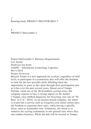 1
Running head: PROJECT DELIVERABLE 2
8
PROJECT Deliverable 2
Project Deliverable 2: Business Requirements
Leo Austin
Professor Joe Scott
CIS498 – Information Technology Capstone
08/11/2018
Project Overview
Bicycle Trader is a new approach for cyclists, regardless of skill
level, to participate in a community that will offer the freedom
to look for the best possible deals affording them the
opportunity to grow in this sport through their participation just
as it has over the past several years. Based out of Tampa
Florida, voted one of the 50 friendliest cycling cities, the
company expects to have a strong impact on the market
(“Tampa, once dubbed dangerous for bicycling, now one of ’50
Best’ in U.S,” 2016). As an internet-based company, the intent
is to provide a service such as Craigslist.com where sellers have
the freedom to negotiate their sales, while having a specific
focus, such as Autotrader.com. Ultimately, the intent is to
immerse the cycling community in one general area where they
can conduct business. While the hub will be located in Tampa,
 