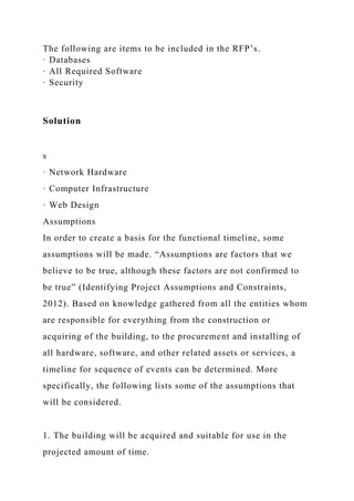 The following are items to be included in the RFP’s.
· Databases
· All Required Software
· Security
Solution
s
· Network Hardware
· Computer Infrastructure
· Web Design
Assumptions
In order to create a basis for the functional timeline, some
assumptions will be made. “Assumptions are factors that we
believe to be true, although these factors are not confirmed to
be true” (Identifying Project Assumptions and Constraints,
2012). Based on knowledge gathered from all the entities whom
are responsible for everything from the construction or
acquiring of the building, to the procurement and installing of
all hardware, software, and other related assets or services, a
timeline for sequence of events can be determined. More
specifically, the following lists some of the assumptions that
will be considered.
1. The building will be acquired and suitable for use in the
projected amount of time.
 