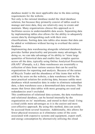 database model is the most applicable due to the data sorting
requirements for the website.
Not only is the rational database model the ideal database
solution, but because they primarily consist of tables used to
manage and store data, they are relatively easy to create and
maintain. Many organizations choose this approach as it
facilitates access to understandable data assets. Separating data
by implementing tables also allows for the ability to adequately
secure data by distinguishing each with their own
classifications. Sorting data into tables also means that data can
be added or withdrawn without having to overhaul the entire
database.
Implementing data warehousing alongside relational databases
provides further practicality and presents many advantages. By
doing so, we can take advantage of its ability to “store large
quantities of historical data and enable fast, complex queries
across all the data, typically using Online Analytical Processing
(OLAP)” (Panoply, n.d.). Data warehouses are essentially a
collection of data from various sources that can be used by
organizations for reporting and analysis. Because of the nature
of Bicycle Trader and the abundance of like items that will be
sold be by users on the website, a data warehouse will be the
most practical solution for archiving data, because unlike most
databases which normalize data in order to eliminate redundant
data, a data warehouse uses a denormalized data structure. This
means that fewer data tables with more grouping are used and
redundancies aren’t excluded.
This combination of relational data systems, the data warehouse
and relational database, can be hosted internally by the
organization on its’ mainframe, and stored in their cloud. Using
a cloud yields more advantages as it is the easiest and most
cost-effective approach. By using this method, data can easily
be accessed from several locations. Additionally, this allows for
fewer physical resources as it eliminates some of the costs
associated with expensive systems and equipment, expert staff,
and energy consumption by alternatively utilizing the cloud
 