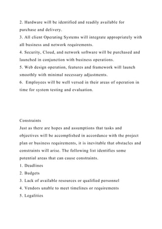 2. Hardware will be identified and readily available for
purchase and delivery.
3. All client Operating Systems will integrate appropriately with
all business and network requirements.
4. Security, Cloud, and network software will be purchased and
launched in conjunction with business operations.
5. Web design operation, features and framework will launch
smoothly with minimal necessary adjustments.
6. Employees will be well versed in their areas of operation in
time for system testing and evaluation.
Constraints
Just as there are hopes and assumptions that tasks and
objectives will be accomplished in accordance with the project
plan or business requirements, it is inevitable that obstacles and
constraints will arise. The following list identifies some
potential areas that can cause constraints.
1. Deadlines
2. Budgets
3. Lack of available resources or qualified personnel
4. Vendors unable to meet timelines or requirements
5. Legalities
 