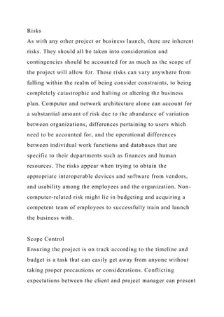 Risks
As with any other project or business launch, there are inherent
risks. They should all be taken into consideration and
contingencies should be accounted for as much as the scope of
the project will allow for. These risks can vary anywhere from
falling within the realm of being consider constraints, to being
completely catastrophic and halting or altering the business
plan. Computer and network architecture alone can account for
a substantial amount of risk due to the abundance of variation
between organizations, differences pertaining to users which
need to be accounted for, and the operational differences
between individual work functions and databases that are
specific to their departments such as finances and human
resources. The risks appear when trying to obtain the
appropriate interoperable devices and software from vendors,
and usability among the employees and the organization. Non-
computer-related risk might lie in budgeting and acquiring a
competent team of employees to successfully train and launch
the business with.
Scope Control
Ensuring the project is on track according to the timeline and
budget is a task that can easily get away from anyone without
taking proper precautions or considerations. Conflicting
expectations between the client and project manager can present
 