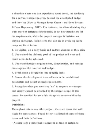 a situation where one can experience scope creep, the tendency
for a software project to grow beyond the established budget
and timeline (How to Manage Scope Creep - and Even Prevent
It From Happening, 2017). For instance, the client deciding they
want more or different functionality or set new parameters for
the requirements, while the project manager is insistent on
staying on budget. Some steps that can aid in avoiding scope
creep are listed below.
1. Be vigilant on a daily basis and address changes as they arise
2. Understand the ultimate goal of the project and what end
result needs to be achieved.
3. Understand project requirements, complexities, and manage
these against the timeline and budget.
4. Break down deliverables into specific tasks.
5. Ensure the development team adheres to the established
parameters and do not exceed requirements.
6. Recognize when you must say “no” to requests or changes
that simply cannot be afforded by the project scope. If this
cannot be avoided, balance this change elsewhere within the
project.
Definitions
Throughout this or any other project, there are terms that will
likely be come across. Found below is a listed of some of these
terms and their definitions.
· Assumption: a thing that is accepted as true or certain to
 