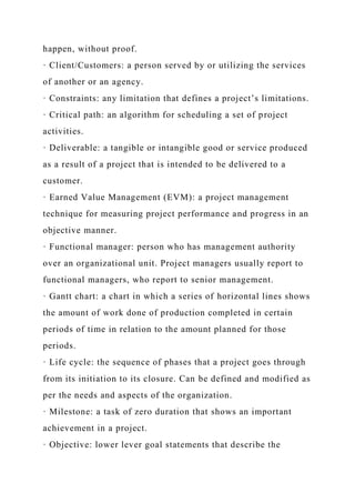 happen, without proof.
· Client/Customers: a person served by or utilizing the services
of another or an agency.
· Constraints: any limitation that defines a project’s limitations.
· Critical path: an algorithm for scheduling a set of project
activities.
· Deliverable: a tangible or intangible good or service produced
as a result of a project that is intended to be delivered to a
customer.
· Earned Value Management (EVM): a project management
technique for measuring project performance and progress in an
objective manner.
· Functional manager: person who has management authority
over an organizational unit. Project managers usually report to
functional managers, who report to senior management.
· Gantt chart: a chart in which a series of horizontal lines shows
the amount of work done of production completed in certain
periods of time in relation to the amount planned for those
periods.
· Life cycle: the sequence of phases that a project goes through
from its initiation to its closure. Can be defined and modified as
per the needs and aspects of the organization.
· Milestone: a task of zero duration that shows an important
achievement in a project.
· Objective: lower lever goal statements that describe the
 