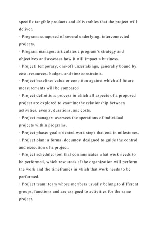 specific tangible products and deliverables that the project will
deliver.
· Program: composed of several underlying, interconnected
projects.
· Program manager: articulates a program’s strategy and
objectives and assesses how it will impact a business.
· Project: temporary, one-off undertakings, generally bound by
cost, resources, budget, and time constraints.
· Project baseline: value or condition against which all future
measurements will be compared.
· Project definition: process in which all aspects of a proposed
project are explored to examine the relationship between
activities, events, durations, and costs.
· Project manager: oversees the operations of individual
projects within programs.
· Project phase: goal-oriented work steps that end in milestones.
· Project plan: a formal document designed to guide the control
and execution of a project.
· Project schedule: tool that communicates what work needs to
be performed, which resources of the organization will perform
the work and the timeframes in which that work needs to be
performed.
· Project team: team whose members usually belong to different
groups, functions and are assigned to activities for the same
project.
 