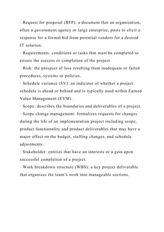· Request for proposal (RFP): a document that an organization,
often a government agency or large enterprise, posts to elicit a
response for a formal bid from potential vendors for a desired
IT solution.
· Requirements: conditions or tasks that must be completed to
ensure the success or completion of the project.
· Risk: the prospect of loss resulting from inadequate or failed
procedures, systems or policies.
· Schedule variance (SV): an indicator of whether a project
schedule is ahead or behind and is typically used within Earned
Value Management (EVM).
· Scope: describes the boundaries and deliverables of a project.
· Scope change management: formalizes requests for changes
during the life of an implementation project including scope,
product functionality and product deliverables that may have a
major effect on the budget, staffing changes, and schedule
adjustments.
· Stakeholder: entities that have an interests or a gain upon
successful completion of a project.
· Work breakdown structure (WBS): a key project deliverable
that organizes the team’s work into manageable sections.
 