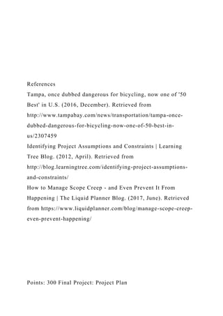 References
Tampa, once dubbed dangerous for bicycling, now one of '50
Best' in U.S. (2016, December). Retrieved from
http://www.tampabay.com/news/transportation/tampa-once-
dubbed-dangerous-for-bicycling-now-one-of-50-best-in-
us/2307459
Identifying Project Assumptions and Constraints | Learning
Tree Blog. (2012, April). Retrieved from
http://blog.learningtree.com/identifying-project-assumptions-
and-constraints/
How to Manage Scope Creep - and Even Prevent It From
Happening | The Liquid Planner Blog. (2017, June). Retrieved
from https://www.liquidplanner.com/blog/manage-scope-creep-
even-prevent-happening/
Points: 300 Final Project: Project Plan
 