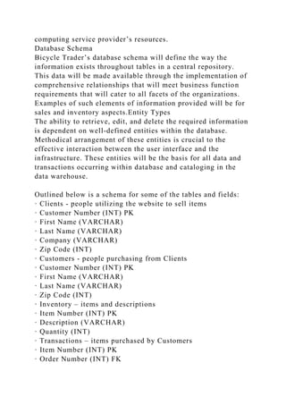 computing service provider’s resources.
Database Schema
Bicycle Trader’s database schema will define the way the
information exists throughout tables in a central repository.
This data will be made available through the implementation of
comprehensive relationships that will meet business function
requirements that will cater to all facets of the organizations.
Examples of such elements of information provided will be for
sales and inventory aspects.Entity Types
The ability to retrieve, edit, and delete the required information
is dependent on well-defined entities within the database.
Methodical arrangement of these entities is crucial to the
effective interaction between the user interface and the
infrastructure. These entities will be the basis for all data and
transactions occurring within database and cataloging in the
data warehouse.
Outlined below is a schema for some of the tables and fields:
· Clients - people utilizing the website to sell items
· Customer Number (INT) PK
· First Name (VARCHAR)
· Last Name (VARCHAR)
· Company (VARCHAR)
· Zip Code (INT)
· Customers - people purchasing from Clients
· Customer Number (INT) PK
· First Name (VARCHAR)
· Last Name (VARCHAR)
· Zip Code (INT)
· Inventory – items and descriptions
· Item Number (INT) PK
· Description (VARCHAR)
· Quantity (INT)
· Transactions – items purchased by Customers
· Item Number (INT) PK
· Order Number (INT) FK
 