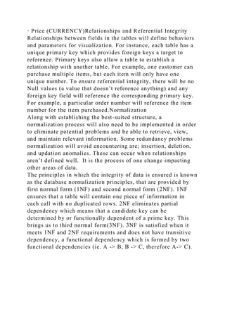 · Price (CURRENCY)Relationships and Referential Integrity
Relationships between fields in the tables will define behaviors
and parameters for visualization. For instance, each table has a
unique primary key which provides foreign keys a target to
reference. Primary keys also allow a table to establish a
relationship with another table. For example, one customer can
purchase multiple items, but each item will only have one
unique number. To ensure referential integrity, there will be no
Null values (a value that doesn’t reference anything) and any
foreign key field will reference the corresponding primary key.
For example, a particular order number will reference the item
number for the item purchased.Normalization
Along with establishing the best-suited structure, a
normalization process will also need to be implemented in order
to eliminate potential problems and be able to retrieve, view,
and maintain relevant information. Some redundancy problems
normalization will avoid encountering are; insertion, deletion,
and updation anomalies. These can occur when relationships
aren’t defined well. It is the process of one change impacting
other areas of data.
The principles in which the integrity of data is ensured is known
as the database normalization principles, that are provided by
first normal form (1NF) and second normal form (2NF). 1NF
ensures that a table will contain one piece of information in
each call with no duplicated rows. 2NF eliminates partial
dependency which means that a candidate key can be
determined by or functionally dependent of a prime key. This
brings us to third normal form(3NF). 3NF is satisfied when it
meets 1NF and 2NF requirements and does not have transitive
dependency, a functional dependency which is formed by two
functional dependencies (ie. A -> B, B -> C, therefore A-> C).
 