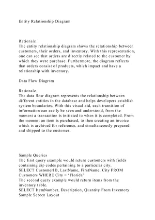 Entity Relationship Diagram
Rationale
The entity relationship diagram shows the relationship between
customers, their orders, and inventory. With this representation,
one can see that orders are directly related to the customer by
which they were purchase. Furthermore, the diagram reflects
that orders consist of products, which impact and have a
relationship with inventory.
Data Flow Diagram
Rationale
The data flow diagram represents the relationship between
different entities in the database and helps developers establish
system boundaries. With this visual aid, each transition of
information can easily be seen and understood, from the
moment a transaction is initiated to when it is completed. From
the moment an item is purchased, to then creating an invoice
which is archived for reference, and simultaneously prepared
and shipped to the customer.
Sample Queries
The first query example would return customers with fields
containing zip codes pertaining to a particular city.
SELECT CustomerID, LastName, FirstName, City FROM
Customers WHERE City = ‘Florida’
The second query example would return items from the
inventory table.
SELECT ItemNumber, Description, Quantity From Inventory
Sample Screen Layout
 