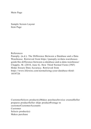 Main Page
Sample Screen Layout
Item Page
References
Panoply. (n.d.). The Difference Between a Database and a Data
Warehouse. Retrieved from https://panoply.io/data-warehouse-
guide/the-difference-between-a-database-and-a-data-warehouse/
Chapple, M. (2018, June 6). How Third Normal Form (3NF)
Helps Ensure Data Accuracy. Retrieved from
https://www.lifewire.com/normalizing-your-database-third-
1019726
CustomerSelects product(s)Makes purchaseInvoice createdSeller
prepares productSeller ships productPostage to
customerCustomerAccounts
Customer
Selects product(s)
Makes purchase
 