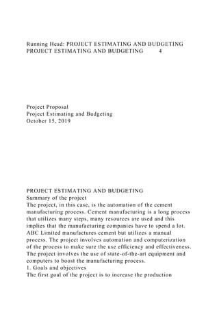 Running Head: PROJECT ESTIMATING AND BUDGETING
PROJECT ESTIMATING AND BUDGETING 4
Project Proposal
Project Estimating and Budgeting
October 15, 2019
PROJECT ESTIMATING AND BUDGETING
Summary of the project
The project, in this case, is the automation of the cement
manufacturing process. Cement manufacturing is a long process
that utilizes many steps, many resources are used and this
implies that the manufacturing companies have to spend a lot.
ABC Limited manufactures cement but utilizes a manual
process. The project involves automation and computerization
of the process to make sure the use efficiency and effectiveness.
The project involves the use of state-of-the-art equipment and
computers to boost the manufacturing process.
1. Goals and objectives
The first goal of the project is to increase the production
 