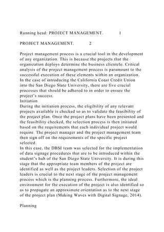 Running head: PROJECT MANAGEMENT. 1
PROJECT MANAGEMENT. 2
Project management process is a crucial tool in the development
of any organization. This is because the projects that the
organization deploys determine the business clientele. Critical
analysis of the project management process is paramount to the
successful execution of these elements within an organization.
In the case of introducing the California Coast Credit Union
into the San Diego State University, there are five crucial
processes that should be adhered to in order to ensure the
project’s success.
Initiation
During the initiation process, the eligibility of any relevant
projects available is checked so as to validate the feasibility of
the project plan. Once the project plans have been presented and
the feasibility checked, the selection process is then initiated
based on the requirements that each individual project would
require. The project manager and the project management team
then sign off on the requirements of the specific project
selected.
In this case, the DBSI team was selected for the implementation
of data signage procedures that are to be introduced within the
student’s hub of the San Diego State University. It is during this
stage that the appropriate team members of the project are
identified as well as the project leaders. Selection of the project
leaders is crucial to the next stage of the project management
process which is the planning process. Furthermore, the ideal
environment for the execution of the project is also identified so
as to propagate an approximate orientation as to the next stage
of the project plan (Making Waves with Digital Signage, 2014).
Planning
 