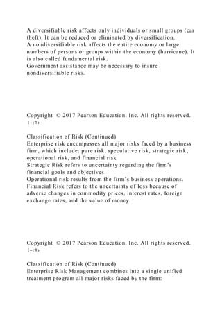 A diversifiable risk affects only individuals or small groups (car
theft). It can be reduced or eliminated by diversification.
A nondiversifiable risk affects the entire economy or large
numbers of persons or groups within the economy (hurricane). It
is also called fundamental risk.
Government assistance may be necessary to insure
nondiversifiable risks.
Copyright © 2017 Pearson Education, Inc. All rights reserved.
1-‹#›
Classification of Risk (Continued)
Enterprise risk encompasses all major risks faced by a business
firm, which include: pure risk, speculative risk, strategic risk,
operational risk, and financial risk
Strategic Risk refers to uncertainty regarding the firm’s
financial goals and objectives.
Operational risk results from the firm’s business operations.
Financial Risk refers to the uncertainty of loss because of
adverse changes in commodity prices, interest rates, foreign
exchange rates, and the value of money.
Copyright © 2017 Pearson Education, Inc. All rights reserved.
1-‹#›
Classification of Risk (Continued)
Enterprise Risk Management combines into a single unified
treatment program all major risks faced by the firm:
 