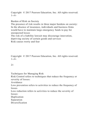 Copyright © 2017 Pearson Education, Inc. All rights reserved.
1-‹#›
Burden of Risk on Society
The presence of risk results in three major burdens on society:
In the absence of insurance, individuals and business firms
would have to maintain large emergency funds to pay for
unexpected losses
The risk of a liability lawsuit may discourage innovation,
depriving society of certain goods and services
Risk causes worry and fear
Copyright © 2017 Pearson Education, Inc. All rights reserved.
1-‹#›
21
Techniques for Managing Risk
Risk Control refers to techniques that reduce the frequency or
severity of losses:
Avoidance
Loss prevention refers to activities to reduce the frequency of
losses
Loss reduction refers to activities to reduce the severity of
losses:
Duplication
Separation
Diversification
 