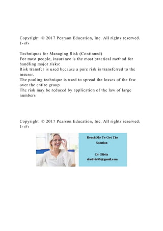 Copyright © 2017 Pearson Education, Inc. All rights reserved.
1-‹#›
Techniques for Managing Risk (Continued)
For most people, insurance is the most practical method for
handling major risks:
Risk transfer is used because a pure risk is transferred to the
insurer.
The pooling technique is used to spread the losses of the few
over the entire group
The risk may be reduced by application of the law of large
numbers
Copyright © 2017 Pearson Education, Inc. All rights reserved.
1-‹#›
 