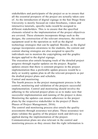 stakeholders and participants of the project so as to ensure that
all the essential prospects of the project are actually taken care
of. As the introduction of digital signage in the San Diego State
University is mostly focused on video brochures, videos and
interactive tutorials, specific tasks would be assigned to
different stakeholders. This is to ensure that the specified
elements related to the implementation of the project objectives
are covered. These elements incorporate things such as the
designs, the construction of the relevant structures, the relevant
equipment used in the operation as well as the digital
technology strategies that can be applied. Besides, as the digital
signage incorporates awareness to the students, the content and
content sharing strategies are also assigned to specific
individuals not to mention the copyrighting and the graphic
designs applied to the digital signage.
The execution also entails keeping track of the detailed project
progress through regular updates on the project. Regular
updates ensure that there is constant progress in the project
implementation thus a preferable update process would be a
daily or weekly update plan in all the relevant prospects as per
the drafted project plans and schedule.
Control and monitoring
The fourth process in the project management process is the
control, monitoring and validation of the projects successful
implementation. Control and monitoring should involve the
adhering to the selected project plans so as to make sure that
successful implementation and running of the project is done.
Monitoring the updates can ensure adherence to the project
plans by the respective stakeholder in the project (5 Basic
Phases of Project Management, 2016).
The control and monitoring process also entails the quality
assessments through assurance test plans. These assurance test
plans validate the quality of the project work and delivery as
applied during the implementation of the project.
Communication plans are also relevant in the control and
monitoring process as they ensure that the right information is
 